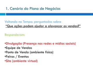 1. Cenário do Plano de Negócios


Voltando no Tempo: perguntados sobre
 “Que ações podem ajudar a alavancar as vendas?”

Responderam:

•Divulgação (Presença nas redes e mídias sociais)
•Equipe de Vendas
•Ponto de Venda (ambiente físico)
•Feiras / Eventos
•Site (ambiente virtual)
 