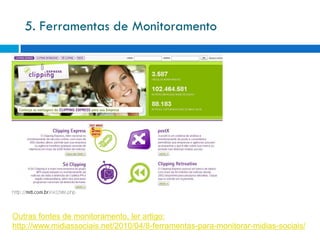 5. Ferramentas de Monitoramento




Outras fontes de monitoramento, ler artigo:
http://www.midiassociais.net/2010/04/8-ferramentas-para-monitorar-midias-sociais/
 