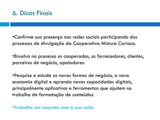 6. Dicas Finais


•Confirme sua presença nas redes sociais participando dos
processos de divulgação da Cooperativa Mistura Carioca.

•Envolva no processo os cooperados, os fornecedores, clientes,
parceiros de negócio, apoiadores.

•Pesquise e estude as novas formas de negócio, a nova
economia digital e aprenda novas capacidades digitais,
principalmente aplicativos e ferramentas que ajudem no
trabalho de formatação de conteúdos.

•Trabalhe em conjunto com a sua rede.
 