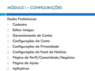 MÓDULO I – CONFIGURAÇÕES

Dados Preliminares
1. Cadastro
2. Editar Amigos
3. Gerenciamento de Contas
4. Configurações da Conta
5. Configurações de Privacidade
6. Configurações do Feed de Notícias
7. Página de Perfil/Comunidade/Negócios
8. Página de Ajuda
9. Aplicativos
 