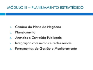 MÓDULO III – PLANEJAMENTO ESTRATÉGICO



 1.   Cenário do Plano de Negócios
 2.   Planejamento
 3.   Anúncios x Conteúdo Publicado
 4.   Integração com mídias e redes sociais
 5.   Ferramentas de Gestão e Monitoramento
 