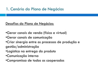 1. Cenário do Plano de Negócios


Desafios do Plano de Negócios:

•Gerar canais de venda (físico e virtual)
•Gerar canais de comunicação
•Criar sinergia entre os processos de produção e
gestão/administração
•Logística na entrega do produto
•Comunicação interna
•Compromisso de todos os cooperados
 