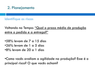 2. Planejamento

Identifique os riscos

Voltando no Tempo: “Qual o prazo médio de produção
entre o pedido e a entrega?”

•58% levam de 7 a 15 dias
•26% levam de 1 a 5 dias
•8% levam de 20 a 1 dias

•Como vocês avaliam a agilidade na produção? Esse é o
principal risco? O que vocês acham?
 