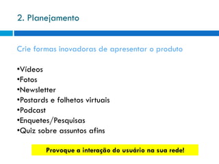 2. Planejamento


Crie formas inovadoras de apresentar o produto

•Vídeos
•Fotos
•Newsletter
•Postards e folhetos virtuais
•Podcast
•Enquetes/Pesquisas
•Quiz sobre assuntos afins

         Provoque a interação do usuário na sua rede!
 