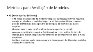 Métricas para Avaliação de Modelos
• KS (Kolmogorov-Smirnov)
• o KS mede a capacidade do modelo de separar as classes positiva e negativa,
ou seja, o quão bem o modelo é capaz de atribuir probabilidades maiores
para os exemplos da classe positiva do que para os exemplos da classe
negativa.
• Quanto maior o valor do KS, melhor é o desempenho do modelo
• comumente utilizada em aplicações financeiras, como análise de risco de
crédito, para avaliar a capacidade do modelo de distinguir entre bons e maus
pagadores
• também pode ser usado para comparar o desempenho de diferentes modelos
de classificação binária.
 
