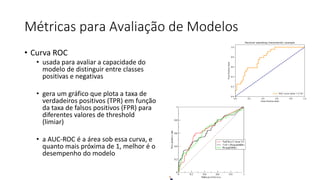 Métricas para Avaliação de Modelos
• Curva ROC
• usada para avaliar a capacidade do
modelo de distinguir entre classes
positivas e negativas
• gera um gráfico que plota a taxa de
verdadeiros positivos (TPR) em função
da taxa de falsos positivos (FPR) para
diferentes valores de threshold
(limiar)
• a AUC-ROC é a área sob essa curva, e
quanto mais próxima de 1, melhor é o
desempenho do modelo
 
