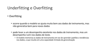 Underfitting e Overfitting
• Overfitting
• ocorre quando o modelo se ajusta muito bem aos dados de treinamento, mas
não generaliza bem para novos dados
• pode levar a um desempenho excelente nos dados de treinamento, mas um
desempenho ruim nos dados de teste.
• O modelo memoriza os dados de treinamento em vez de aprender padrões e tendências
nos dados, o que resulta em uma capacidade limitada de generalização
 