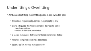 Underfitting e Overfitting
• Ambos underfitting e overfitting podem ser evitados por:
• técnicas de regularização, como a regularização L1 e L2
• ajuste adequado dos hiperparâmetros do modelo, como:
• taxa de aprendizado
• número de épocas de treinamento
• o uso de mais dados de treinamento (adicionar mais dados)
• recursos computacionais mais poderosos
• escolha de um modelo mais adequado
 
