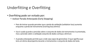 Underfitting e Overfitting
• Overfitting pode ser evitado por:
• realizar Parada Antecipada (Early Stopping)
• Pare de treinar quando perceber que a perda de validação (validation loss) aumenta
enquanto a perda de treinamento (training loss) diminui
• Isso é usado quando a precisão sobre o conjunto de dados de treinamento é aumentada,
mas a precisão sobre a validação conjunto de dados começa a diminuir.
• A parada antecipada permite que a rede seja capaz de generalizar. O que significa que
terá um ótimo desempenho durante o treinamento e conjunto de dados de teste.
 