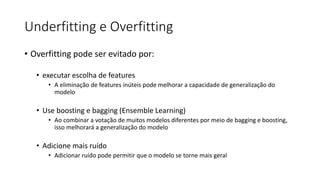 Underfitting e Overfitting
• Overfitting pode ser evitado por:
• executar escolha de features
• A eliminação de features inúteis pode melhorar a capacidade de generalização do
modelo
• Use boosting e bagging (Ensemble Learning)
• Ao combinar a votação de muitos modelos diferentes por meio de bagging e boosting,
isso melhorará a generalização do modelo
• Adicione mais ruído
• Adicionar ruído pode permitir que o modelo se torne mais geral
 