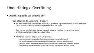 Underfitting e Overfitting
• Overfitting pode ser evitado por:
• Use a técnica do abondono (dropout)
• No treinamento de Rede Neural Artificial, a queda de alguns neurônios usando a técnica
Dropout melhora a capacidade de generalização das redes
• Este tipo de regularização força o aprendizado a se espalhar entre os neurônios
artificiais, evitando ainda mais o overfitting
• Melhore a precisão adicionando um dropout.
• Abandono refere-se ao abandono de unidades em uma rede neural.
• Os neurônios desenvolvem co-dependência entre si durante o treinamento
• Dropout é uma técnica de regularização para reduzir o overfitting em redes neurais.
• Possibilita que o treinamento ocorra em diversas arquiteturas da rede neural
 