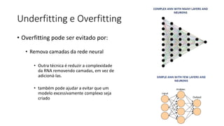 Underfitting e Overfitting
• Overfitting pode ser evitado por:
• Remova camadas da rede neural
• Outra técnica é reduzir a complexidade
da RNA removendo camadas, em vez de
adicioná-las.
• também pode ajudar a evitar que um
modelo excessivamente complexo seja
criado
 