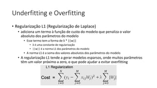 Underfitting e Overfitting
• Regularização L1 (Regularização de Laplace)
• adiciona um termo à função de custo do modelo que penaliza o valor
absoluto dos parâmetros do modelo
• Esse termo tem a forma de λ * ||w||
• λ é uma constante de regularização
• ||w|| é a norma L1 dos parâmetros do modelo
• A norma L1 é a soma dos valores absolutos dos parâmetros do modelo
• A regularização L1 tende a gerar modelos esparsos, onde muitos parâmetros
têm um valor próximo a zero, o que pode ajudar a evitar overfitting
 
