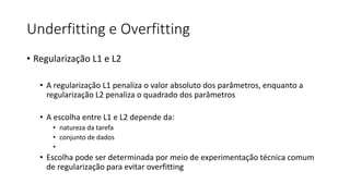 Underfitting e Overfitting
• Regularização L1 e L2
• A regularização L1 penaliza o valor absoluto dos parâmetros, enquanto a
regularização L2 penaliza o quadrado dos parâmetros
• A escolha entre L1 e L2 depende da:
• natureza da tarefa
• conjunto de dados
•
• Escolha pode ser determinada por meio de experimentação técnica comum
de regularização para evitar overfitting
 
