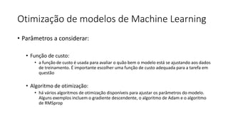Otimização de modelos de Machine Learning
• Parâmetros a considerar:
• Função de custo:
• a função de custo é usada para avaliar o quão bem o modelo está se ajustando aos dados
de treinamento. É importante escolher uma função de custo adequada para a tarefa em
questão
• Algoritmo de otimização:
• há vários algoritmos de otimização disponíveis para ajustar os parâmetros do modelo.
Alguns exemplos incluem o gradiente descendente, o algoritmo de Adam e o algoritmo
de RMSprop
 