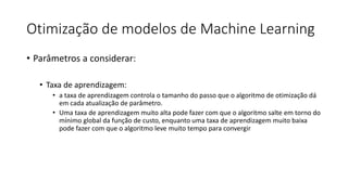 Otimização de modelos de Machine Learning
• Parâmetros a considerar:
• Taxa de aprendizagem:
• a taxa de aprendizagem controla o tamanho do passo que o algoritmo de otimização dá
em cada atualização de parâmetro.
• Uma taxa de aprendizagem muito alta pode fazer com que o algoritmo salte em torno do
mínimo global da função de custo, enquanto uma taxa de aprendizagem muito baixa
pode fazer com que o algoritmo leve muito tempo para convergir
 