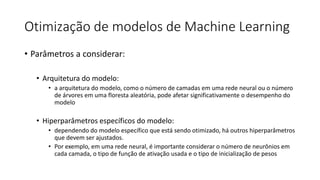 Otimização de modelos de Machine Learning
• Parâmetros a considerar:
• Arquitetura do modelo:
• a arquitetura do modelo, como o número de camadas em uma rede neural ou o número
de árvores em uma floresta aleatória, pode afetar significativamente o desempenho do
modelo
• Hiperparâmetros específicos do modelo:
• dependendo do modelo específico que está sendo otimizado, há outros hiperparâmetros
que devem ser ajustados.
• Por exemplo, em uma rede neural, é importante considerar o número de neurônios em
cada camada, o tipo de função de ativação usada e o tipo de inicialização de pesos
 