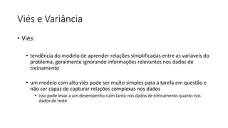 Viés e Variância
• Viés:
• tendência do modelo de aprender relações simplificadas entre as variáveis do
problema, geralmente ignorando informações relevantes nos dados de
treinamento
• um modelo com alto viés pode ser muito simples para a tarefa em questão e
não ser capaz de capturar relações complexas nos dados
• isso pode levar a um desempenho ruim tanto nos dados de treinamento quanto nos
dados de teste
 
