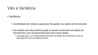 Viés e Variância
• Variância:
• sensibilidade do modelo a pequenas flutuações nos dados de treinamento
• um modelo com alta variância pode se ajustar muito bem aos dados de
treinamento, mas não generaliza bem para novos dados
• isso pode levar a um desempenho excelente nos dados de treinamento, mas um
desempenho ruim nos dados de teste
 