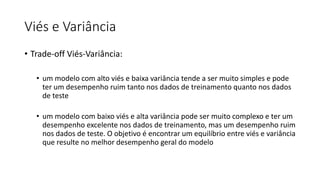 Viés e Variância
• Trade-off Viés-Variância:
• um modelo com alto viés e baixa variância tende a ser muito simples e pode
ter um desempenho ruim tanto nos dados de treinamento quanto nos dados
de teste
• um modelo com baixo viés e alta variância pode ser muito complexo e ter um
desempenho excelente nos dados de treinamento, mas um desempenho ruim
nos dados de teste. O objetivo é encontrar um equilíbrio entre viés e variância
que resulte no melhor desempenho geral do modelo
 