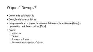O que é Devops?
• Cultura de colaboração
• Coleção de boas práticas
• Integra melhor os times de desenvolvimento de software (Devs) e
operações de infraestrutura (Ops)
• Busca:
• Construir
• Testar
• Entregar software
• De forma mais rápida e eficiente
 
