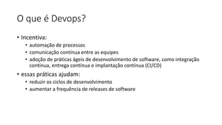 O que é Devops?
• Incentiva:
• automação de processos
• comunicação contínua entre as equipes
• adoção de práticas ágeis de desenvolvimento de software, como integração
contínua, entrega contínua e implantação contínua (CI/CD)
• essas práticas ajudam:
• reduzir os ciclos de desenvolvimento
• aumentar a frequência de releases de software
 