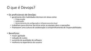 O que é Devops?
• Os profissionais de DevOps:
• geralmente têm habilidades técnicas em áreas como:
• Programação
• Automação
• Gerenciamento de configuração e infraestrutura de cloud
• trabalham para eliminar barreiras entre as equipes devs e operações
• Promovem uma cultura de colaboração e compartilhamento de responsabilidades
• Benefícios:
• maior agilidade
• redução de custos
• aumento da qualidade do software
• melhoria na experiência do usuário
 