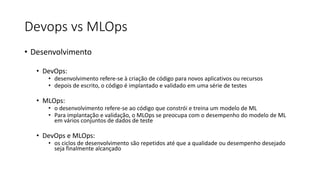 Devops vs MLOps
• Desenvolvimento
• DevOps:
• desenvolvimento refere-se à criação de código para novos aplicativos ou recursos
• depois de escrito, o código é implantado e validado em uma série de testes
• MLOps:
• o desenvolvimento refere-se ao código que constrói e treina um modelo de ML
• Para implantação e validação, o MLOps se preocupa com o desempenho do modelo de ML
em vários conjuntos de dados de teste
• DevOps e MLOps:
• os ciclos de desenvolvimento são repetidos até que a qualidade ou desempenho desejado
seja finalmente alcançado
 