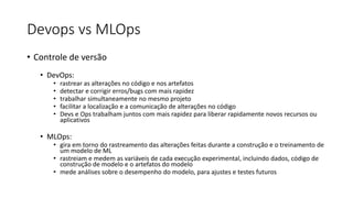 Devops vs MLOps
• Controle de versão
• DevOps:
• rastrear as alterações no código e nos artefatos
• detectar e corrigir erros/bugs com mais rapidez
• trabalhar simultaneamente no mesmo projeto
• facilitar a localização e a comunicação de alterações no código
• Devs e Ops trabalham juntos com mais rapidez para liberar rapidamente novos recursos ou
aplicativos
• MLOps:
• gira em torno do rastreamento das alterações feitas durante a construção e o treinamento de
um modelo de ML
• rastreiam e medem as variáveis ​​de cada execução experimental, incluindo dados, código de
construção de modelo e o artefatos do modelo
• mede análises sobre o desempenho do modelo, para ajustes e testes futuros
 