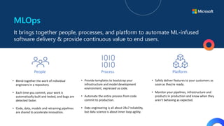 MLOps
It brings together people, processes, and platform to automate ML-infused
software delivery & provide continuous value to end users.
• Blend together the work of individual
engineers in a repository.
• Each time you commit, your work is
automatically built and tested, and bugs are
detected faster.
• Code, data, models and retraining pipelines
are shared to accelerate innovation.
People Process Platform
• Provide templates to bootstrap your
infrastructure and model development
environment, expressed as code.
• Automate the entire process from code
commit to production.
• Data engineering is all about 24x7 reliability,
but data science is about inner loop agility.
• Safely deliver features to your customers as
soon as they're ready.
• Monitor your pipelines, infrastructure and
products in production and know when they
aren’t behaving as expected.
 