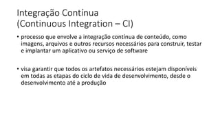 Integração Contínua
(Continuous Integration – CI)
• processo que envolve a integração contínua de conteúdo, como
imagens, arquivos e outros recursos necessários para construir, testar
e implantar um aplicativo ou serviço de software
• visa garantir que todos os artefatos necessários estejam disponíveis
em todas as etapas do ciclo de vida de desenvolvimento, desde o
desenvolvimento até a produção
 