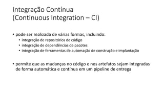 Integração Contínua
(Continuous Integration – CI)
• pode ser realizada de várias formas, incluindo:
• integração de repositórios de código
• integração de dependências de pacotes
• integração de ferramentas de automação de construção e implantação
• permite que as mudanças no código e nos artefatos sejam integradas
de forma automática e contínua em um pipeline de entrega
 