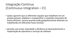 Integração Contínua
(Continuous Integration – CI)
• ajuda a garantir que as diferentes equipes que trabalham em um
projeto possam colaborar e compartilhar o conteúdo necessário de
forma eficiente, mesmo quando estão geograficamente distantes ou
trabalhando em diferentes fusos horários
• permite uma maior velocidade e eficiência no desenvolvimento e
implantação de aplicativos e serviços de software
 