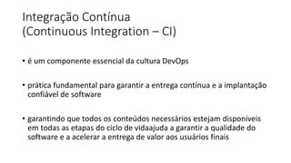 Integração Contínua
(Continuous Integration – CI)
• é um componente essencial da cultura DevOps
• prática fundamental para garantir a entrega contínua e a implantação
confiável de software
• garantindo que todos os conteúdos necessários estejam disponíveis
em todas as etapas do ciclo de vidaajuda a garantir a qualidade do
software e a acelerar a entrega de valor aos usuários finais
 