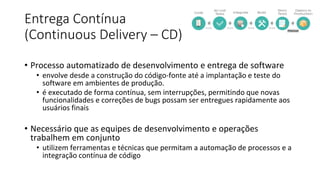 Entrega Contínua
(Continuous Delivery – CD)
• Processo automatizado de desenvolvimento e entrega de software
• envolve desde a construção do código-fonte até a implantação e teste do
software em ambientes de produção.
• é executado de forma contínua, sem interrupções, permitindo que novas
funcionalidades e correções de bugs possam ser entregues rapidamente aos
usuários finais
• Necessário que as equipes de desenvolvimento e operações
trabalhem em conjunto
• utilizem ferramentas e técnicas que permitam a automação de processos e a
integração contínua de código
 