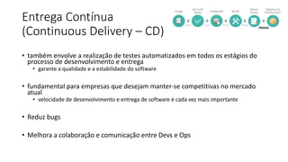 Entrega Contínua
(Continuous Delivery – CD)
• também envolve a realização de testes automatizados em todos os estágios do
processo de desenvolvimento e entrega
• garante a qualidade e a estabilidade do software
• fundamental para empresas que desejam manter-se competitivas no mercado
atual
• velocidade de desenvolvimento e entrega de software é cada vez mais importante
• Reduz bugs
• Melhora a colaboração e comunicação entre Devs e Ops
 
