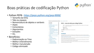 Boas práticas de codificação Python
• Python PEP8 - https://peps.python.org/pep-0008/
• Tamanho da linha
• Tabs ou espaços
• Nomenclatura de objetos e variáveis
• Aspas
• Comentários
• Argumentos
• Exceções
• Etc.
• Benefícios:
• Padronização no Time
• Melhor entendimento
• Melhor manutenção
• Código otimizado
 
