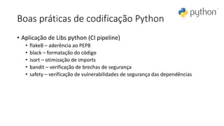 Boas práticas de codificação Python
• Aplicação de Libs python (CI pipeline)
• flake8 – aderência ao PEP8
• black – formatação do código
• isort – otimização de imports
• bandit – verificação de brechas de segurança
• safety – verificação de vulnerabilidades de segurança das dependências
 