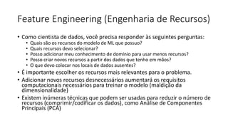 Feature Engineering (Engenharia de Recursos)
• Como cientista de dados, você precisa responder às seguintes perguntas:
• Quais são os recursos do modelo de ML que possuo?
• Quais recursos devo selecionar?
• Posso adicionar meu conhecimento de domínio para usar menos recursos?
• Posso criar novos recursos a partir dos dados que tenho em mãos?
• O que devo colocar nos locais de dados ausentes?
• É importante escolher os recursos mais relevantes para o problema.
• Adicionar novos recursos desnecessários aumentará os requisitos
computacionais necessários para treinar o modelo (maldição da
dimensionalidade)
• Existem inúmeras técnicas que podem ser usadas para reduzir o número de
recursos (comprimir/codificar os dados), como Análise de Componentes
Principais (PCA)
 