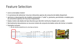 Feature Selection
• Livre-se de dados inúteis!
• é o processo de selecionar recursos relevantes apenas do conjunto de dados disponível.
• aprimora o desempenho do modelo removendo o "ruído" e, portanto, permitindo o modelo para
se concentrar apenas em recursos importantes
• Dados inúteis são dados de tipo discreto que não têm nenhuma relação com a saída
• Normalmente descartamos os recursos inúteis do conjunto de dados antes de treinar o modelo
• Exemplos incluem:
• IDs de clientes aleatórios em uma loja ou banco
 