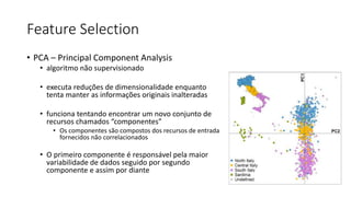 Feature Selection
• PCA – Principal Component Analysis
• algoritmo não supervisionado
• executa reduções de dimensionalidade enquanto
tenta manter as informações originais inalteradas
• funciona tentando encontrar um novo conjunto de
recursos chamados “componentes”
• Os componentes são compostos dos recursos de entrada
fornecidos não correlacionados
• O primeiro componente é responsável pela maior
variabilidade de dados seguido por segundo
componente e assim por diante
 