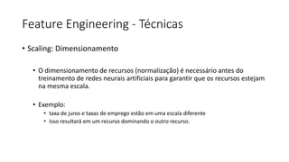 Feature Engineering - Técnicas
• Scaling: Dimensionamento
• O dimensionamento de recursos (normalização) é necessário antes do
treinamento de redes neurais artificiais para garantir que os recursos estejam
na mesma escala.
• Exemplo:
• taxa de juros e taxas de emprego estão em uma escala diferente
• Isso resultará em um recurso dominando o outro recurso.
 