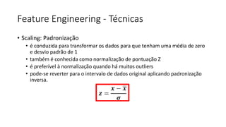 Feature Engineering - Técnicas
• Scaling: Padronização
• é conduzida para transformar os dados para que tenham uma média de zero
e desvio padrão de 1
• também é conhecida como normalização de pontuação Z
• é preferível à normalização quando há muitos outliers
• pode-se reverter para o intervalo de dados original aplicando padronização
inversa.
 