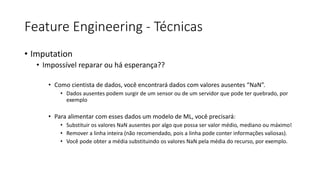 Feature Engineering - Técnicas
• Imputation
• Impossível reparar ou há esperança??
• Como cientista de dados, você encontrará dados com valores ausentes “NaN”.
• Dados ausentes podem surgir de um sensor ou de um servidor que pode ter quebrado, por
exemplo
• Para alimentar com esses dados um modelo de ML, você precisará:
• Substituir os valores NaN ausentes por algo que possa ser valor médio, mediano ou máximo!
• Remover a linha inteira (não recomendado, pois a linha pode conter informações valiosas).
• Você pode obter a média substituindo os valores NaN pela média do recurso, por exemplo.
 