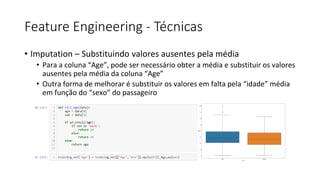 Feature Engineering - Técnicas
• Imputation – Substituindo valores ausentes pela média
• Para a coluna “Age”, pode ser necessário obter a média e substituir os valores
ausentes pela média da coluna “Age”
• Outra forma de melhorar é substituir os valores em falta pela “idade” média
em função do “sexo” do passageiro
 