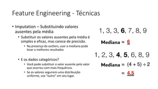 Feature Engineering - Técnicas
• Imputation – Substituindo valores
ausentes pela média
• Substituir os valores ausentes pela média é
simples e eficaz, mas carece de precisão.
• Na presença de outliers, usar a mediana pode
levar a melhores resultados
• E os dados categóricos?
• Você pode substituir o valor ausente pelo valor
que ocorreu com mais frequência.
• Se os valores seguirem uma distribuição
uniforme, use “outro” em seu lugar.
 