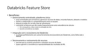 Databricks Feature Store
• Benefícios:
• Gerenciamento centralizado, plataforma única:
• local centralizado para armazenar e gerenciar recursos de dados, incluindo features, datasets e modelos
• facilita a colaboração e o compartilhamento entre as equipes
• features já estão em um alto nível de refinamento
• centralizar as features que são usadas frequentemente evita redundância de cálculos
• Por consequência, reduz custos na utilização da infra
• Garante consistência nos dados
• Integração com o ecossistema do Databricks
• se integra perfeitamente com outras ferramentas do ecossistema do Databricks, como Delta Lake e
Mlflow
• Versionamento e rastreamento de recursos
• permite que os usuários versionem e rastreiem recursos de dados
• ajuda a garantir a consistência e reprodutibilidade dos resultados de ML
 