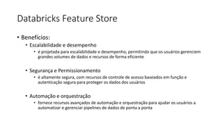 Databricks Feature Store
• Benefícios:
• Escalabilidade e desempenho
• é projetada para escalabilidade e desempenho, permitindo que os usuários gerenciem
grandes volumes de dados e recursos de forma eficiente
• Segurança e Permissionamento
• é altamente segura, com recursos de controle de acesso baseados em função e
autenticação segura para proteger os dados dos usuários
• Automação e orquestração
• fornece recursos avançados de automação e orquestração para ajudar os usuários a
automatizar e gerenciar pipelines de dados de ponta a ponta
 