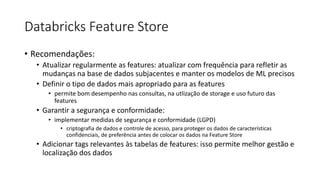 Databricks Feature Store
• Recomendações:
• Atualizar regularmente as features: atualizar com frequência para refletir as
mudanças na base de dados subjacentes e manter os modelos de ML precisos
• Definir o tipo de dados mais apropriado para as features
• permite bom desempenho nas consultas, na utlização de storage e uso futuro das
features
• Garantir a segurança e conformidade:
• implementar medidas de segurança e conformidade (LGPD)
• criptografia de dados e controle de acesso, para proteger os dados de características
confidenciais, de preferência antes de colocar os dados na Feature Store
• Adicionar tags relevantes às tabelas de features: isso permite melhor gestão e
localização dos dados
 