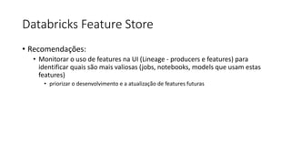Databricks Feature Store
• Recomendações:
• Monitorar o uso de features na UI (Lineage - producers e features) para
identificar quais são mais valiosas (jobs, notebooks, models que usam estas
features)
• priorizar o desenvolvimento e a atualização de features futuras
 
